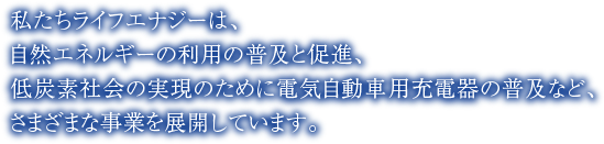 私たちライフエナジーは、自然エネルギーの利用の普及と促進、低炭素社会の実現のために電気自動車用充電器の普及など、さまざまな事業を展開しています。